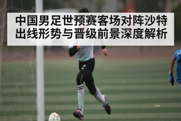 中国男足世预赛客场对阵沙特出线形势与晋级前景深度解析